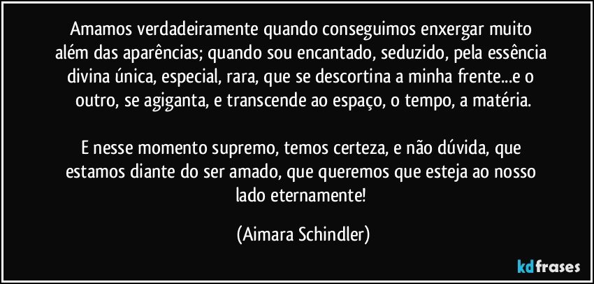 Amamos verdadeiramente quando conseguimos enxergar muito além das aparências; quando sou encantado, seduzido, pela essência divina única, especial, rara, que se descortina a minha frente...e o outro, se agiganta, e transcende ao espaço, o tempo, a matéria.

E nesse momento supremo, temos certeza, e não dúvida, que estamos diante do ser amado, que queremos que esteja ao nosso lado eternamente! (Aimara Schindler)