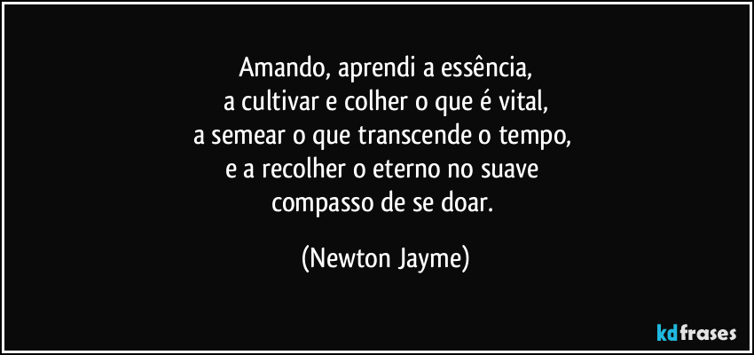 Amando, aprendi a essência,
a cultivar e colher o que é vital,
a semear o que transcende o tempo, 
e a recolher o eterno no suave 
compasso de se doar. (Newton Jayme)