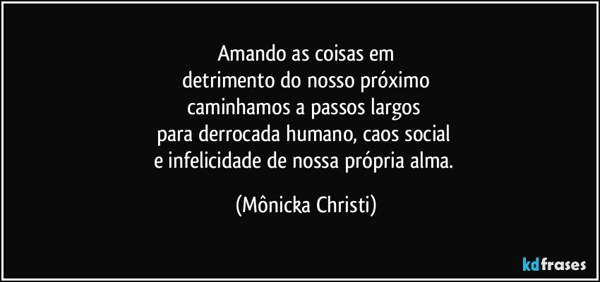 Amando as coisas em
 detrimento do nosso próximo 
caminhamos a passos largos 
para derrocada humano, caos social 
e infelicidade de nossa própria alma. (Mônicka Christi)