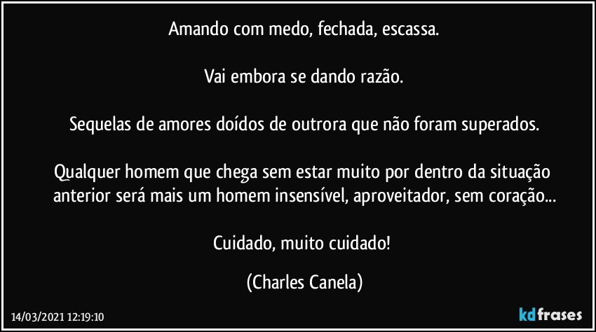 Amando com medo, fechada, escassa.

Vai embora se dando razão.

Sequelas de amores doídos de outrora que não foram superados.

Qualquer homem que chega sem estar muito por dentro da situação anterior será mais um homem insensível, aproveitador, sem coração...

Cuidado, muito cuidado! (Charles Canela)