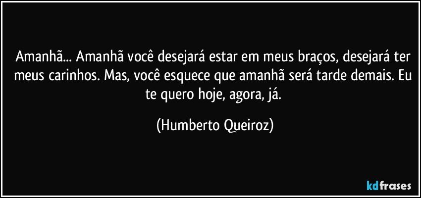 Amanhã... Amanhã você desejará estar em meus braços, desejará ter meus carinhos. Mas, você esquece que amanhã será tarde demais. Eu te quero hoje, agora, já. (Humberto Queiroz)