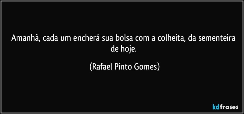 Amanhã, cada um encherá sua bolsa com a colheita, da sementeira de hoje. (Rafael Pinto Gomes)