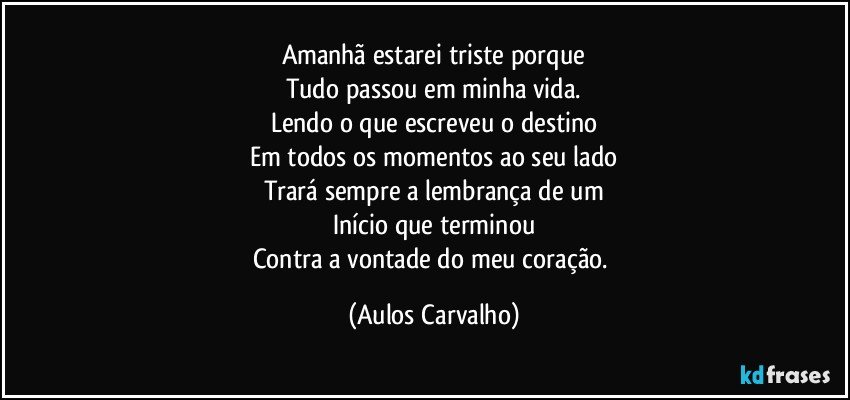 Amanhã estarei triste porque
Tudo passou em minha vida.
Lendo o que  escreveu o destino
Em todos os momentos ao seu lado
Trará sempre a lembrança de um
Início que terminou
Contra a vontade do meu coração. (Aulos Carvalho)