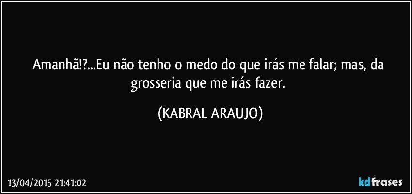 Amanhã!?...Eu não tenho o medo do que irás me falar; mas, da grosseria que me irás fazer. (KABRAL ARAUJO)