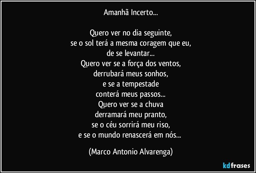 Amanhã Incerto...

Quero ver no dia seguinte,
se o sol terá a mesma coragem que eu,
de se levantar...
Quero ver se a força dos ventos,
derrubará meus sonhos,
e se a tempestade
conterá meus passos...
Quero ver se a chuva
derramará meu pranto,
se o céu sorrirá meu riso,
e se o mundo renascerá em nós... (Marco Antonio Alvarenga)