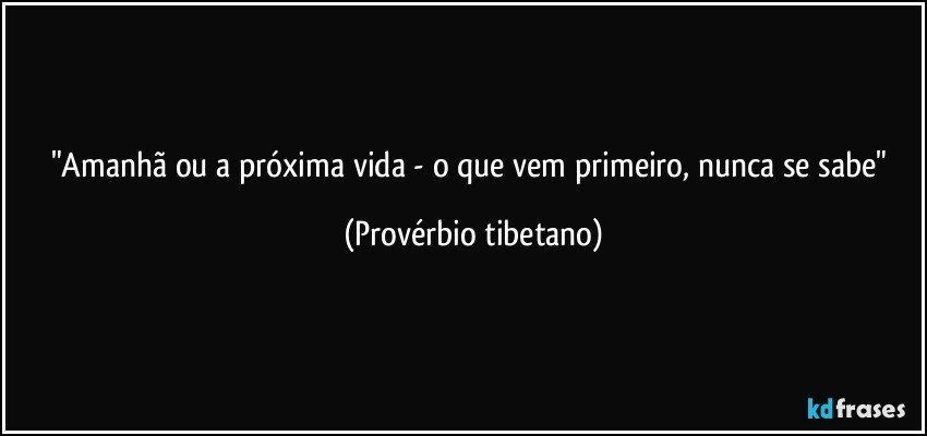 "Amanhã ou a próxima vida - o que vem primeiro, nunca se sabe" (Provérbio tibetano)