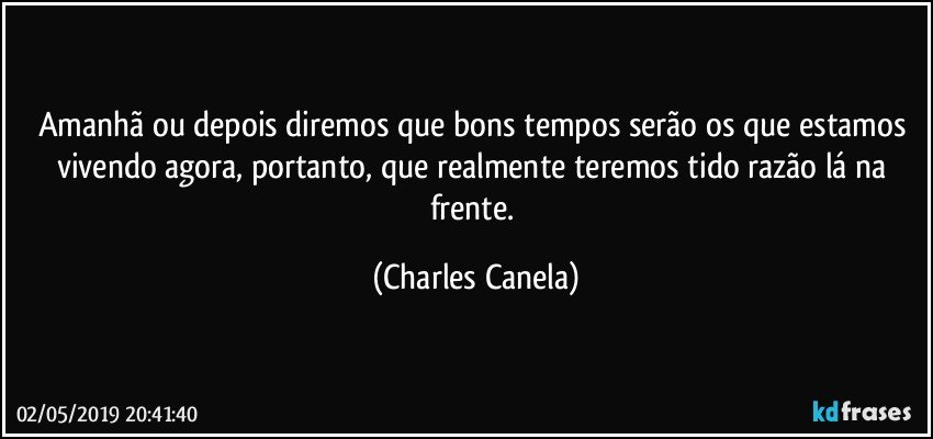 Amanhã ou depois diremos que bons tempos serão os que estamos vivendo agora, portanto, que realmente teremos tido razão lá na frente. (Charles Canela)