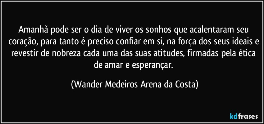 Amanhã pode ser o dia de viver os sonhos que acalentaram seu coração, para tanto é preciso confiar em si, na força dos seus ideais e revestir de nobreza cada uma das suas atitudes, firmadas pela ética de amar e esperançar. (Wander Medeiros Arena da Costa)