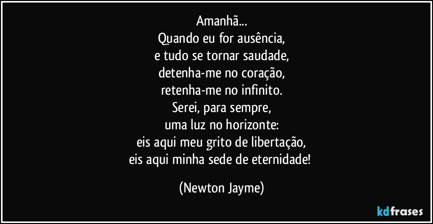 Amanhã...
Quando eu for ausência,
e tudo se tornar saudade,
detenha-me no coração,
retenha-me no infinito.
Serei, para sempre,
uma luz no horizonte:
eis aqui meu grito de libertação,
eis aqui minha sede de eternidade! (Newton Jayme)