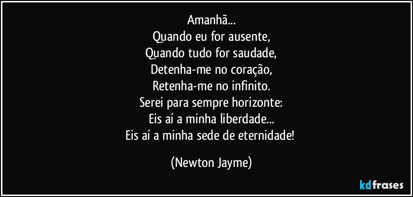 Amanhã...
Quando eu for ausente,
Quando tudo for saudade,
Detenha-me no coração,
Retenha-me no infinito.
Serei para sempre horizonte:
Eis aí a minha liberdade...
Eis aí a minha sede de eternidade! (Newton Jayme)