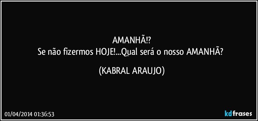 AMANHÃ!?
Se não fizermos HOJE!...Qual será o nosso AMANHÃ? (KABRAL ARAUJO)