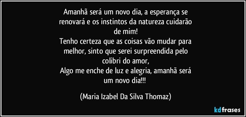 Amanhã será um novo dia, a esperança se
renovará e os instintos da natureza cuidarão
de mim!
Tenho certeza que as coisas vão mudar para
melhor, sinto que serei surpreendida pelo
colibri do amor,
Algo me enche de luz e alegria, amanhã será
um novo dia!!! (Maria Izabel Da Silva Thomaz)