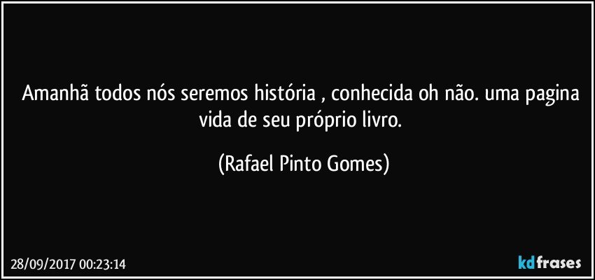 Amanhã todos nós seremos história , conhecida oh não. uma pagina vida de seu próprio livro. (Rafael Pinto Gomes)