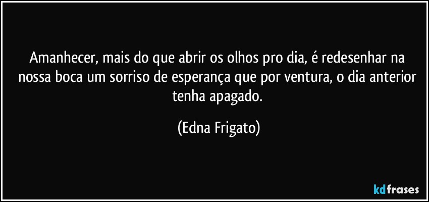 Amanhecer, mais do que abrir os olhos pro dia, é redesenhar na nossa boca um sorriso de esperança que por ventura, o dia anterior tenha apagado. (Edna Frigato)