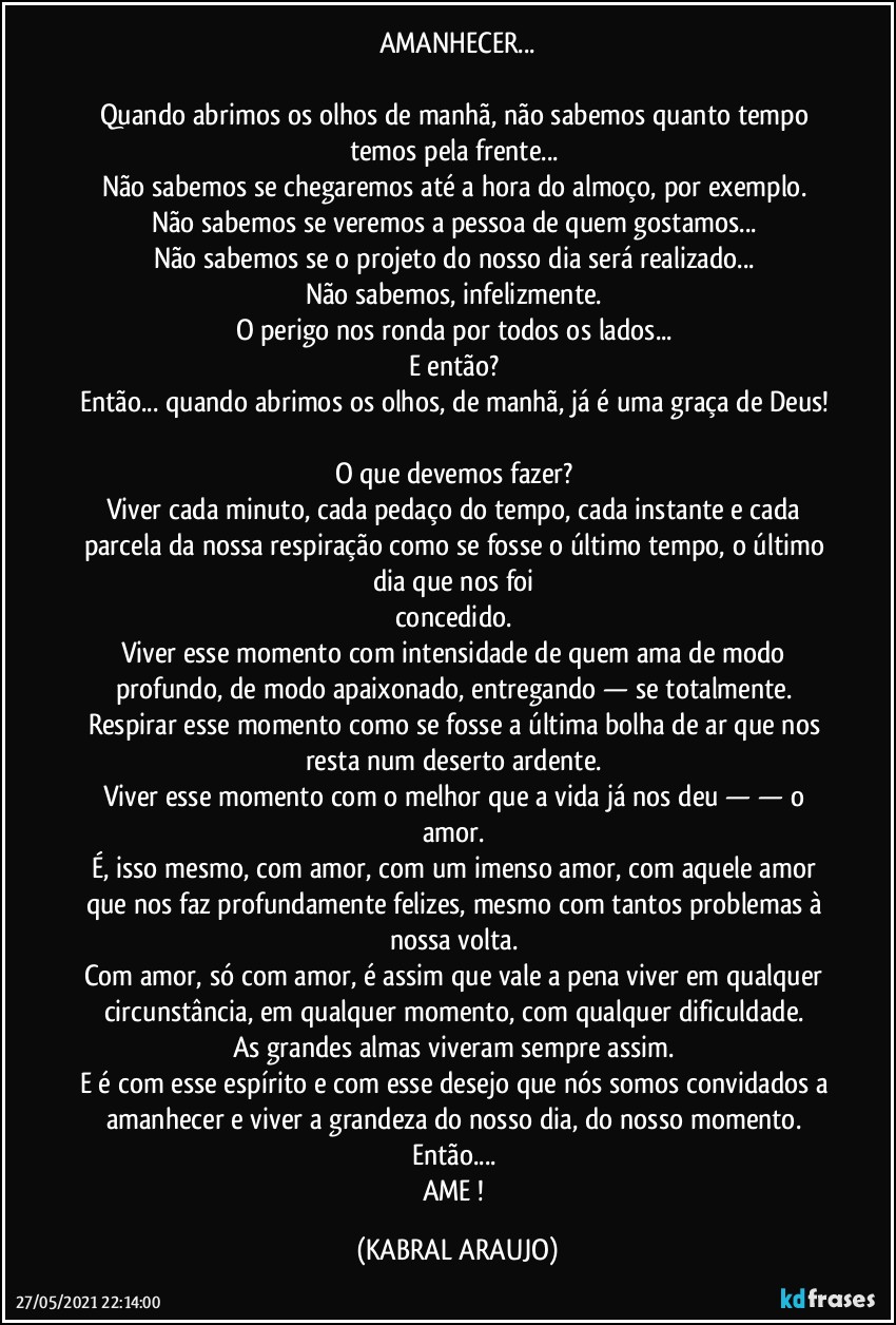AMANHECER...

Quando abrimos os olhos de manhã, não sabemos quanto tempo temos pela frente... 
Não sabemos se chegaremos até a hora do almoço, por exemplo. 
Não sabemos se veremos a pessoa de quem gostamos... 
Não sabemos se o projeto do nosso dia será realizado... 
Não sabemos, infelizmente. 
O perigo nos ronda por todos os lados... 
E então? 
Então... quando abrimos os olhos, de manhã, já é uma graça de Deus! 
O que devemos fazer? 
Viver cada minuto, cada pedaço do tempo, cada instante e cada parcela da nossa respiração como se fosse o último tempo, o último dia que nos foi 
concedido. 
Viver esse momento com intensidade de quem ama de modo profundo, de modo apaixonado, entregando — se totalmente. 
Respirar esse momento como se fosse a última bolha de ar que nos resta num deserto ardente. 
Viver esse momento com o melhor que a vida já nos deu  —  — o amor. 
É, isso mesmo, com amor, com um imenso amor, com aquele amor que nos faz profundamente felizes, mesmo com tantos problemas à nossa volta. 
Com amor, só com amor, é assim que vale a pena viver em qualquer circunstância, em qualquer momento, com qualquer dificuldade. 
As grandes almas viveram sempre assim. 
E é com esse espírito e com esse desejo que nós somos convidados a amanhecer e viver a grandeza do nosso dia, do nosso momento. 
Então... 
AME ! (KABRAL ARAUJO)
