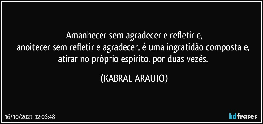 Amanhecer sem agradecer e refletir e,
anoitecer sem refletir e agradecer, é uma ingratidão composta e, atirar no próprio espírito, por duas vezês. (KABRAL ARAUJO)