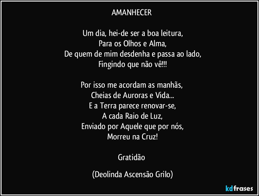 AMANHECER 

Um dia, hei-de ser a boa leitura,
Para os Olhos e Alma,
De quem de mim desdenha e passa ao lado,
Fingindo que não vê!!!

Por isso me acordam as manhãs, 
Cheias de Auroras e Vida...
E a Terra parece renovar-se,
A cada Raio de Luz,
Enviado por Aquele que por nós,
Morreu na Cruz!

Gratidão (Deolinda Ascensão Grilo)