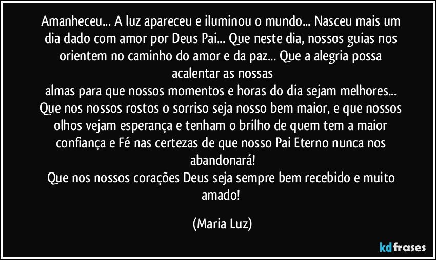 Amanheceu... A luz apareceu e iluminou o mundo... Nasceu mais um dia dado com amor por Deus Pai... Que neste dia, nossos guias nos orientem no caminho do amor e da paz... Que a alegria possa acalentar as nossas
almas para que nossos momentos e horas do dia sejam melhores... Que nos nossos rostos o sorriso seja nosso bem maior, e que nossos olhos vejam esperança e tenham o brilho de quem tem a maior confiança e Fé nas certezas  de que nosso Pai Eterno nunca nos abandonará!
Que nos nossos corações Deus seja sempre bem recebido e muito amado! (Maria Luz)