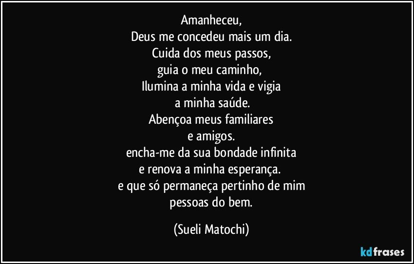 Amanheceu,
Deus me concedeu mais um dia.
Cuida dos meus passos,
guia o meu caminho, 
Ilumina a minha vida e vigia
 a minha saúde.
Abençoa meus familiares
 e amigos. 
encha-me da sua bondade infinita
e renova a minha esperança. 
e que só permaneça pertinho de mim
 pessoas do bem. (Sueli Matochi)