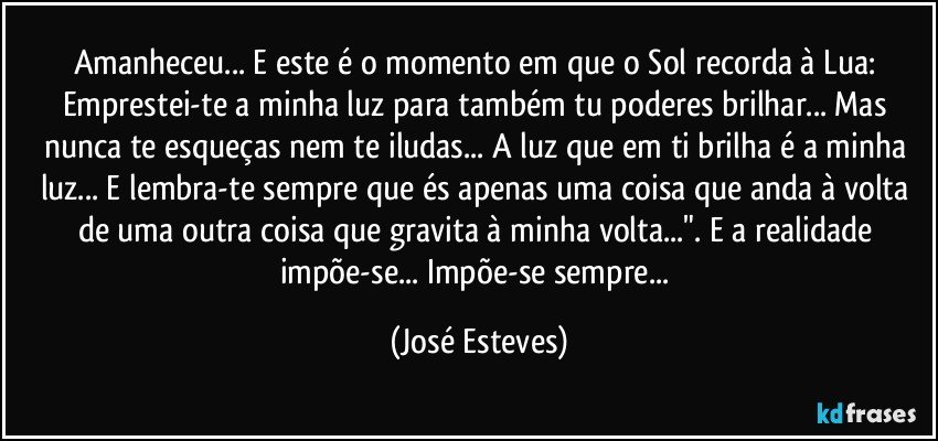 Amanheceu... E este é o momento em que o Sol recorda à Lua:  Emprestei-te a minha luz para também tu poderes brilhar... Mas nunca te esqueças nem te iludas... A luz que em ti brilha é a minha luz... E lembra-te sempre que és apenas uma coisa que anda à volta de uma outra coisa que gravita à minha volta...".  E a realidade impõe-se... Impõe-se sempre... (José Esteves)