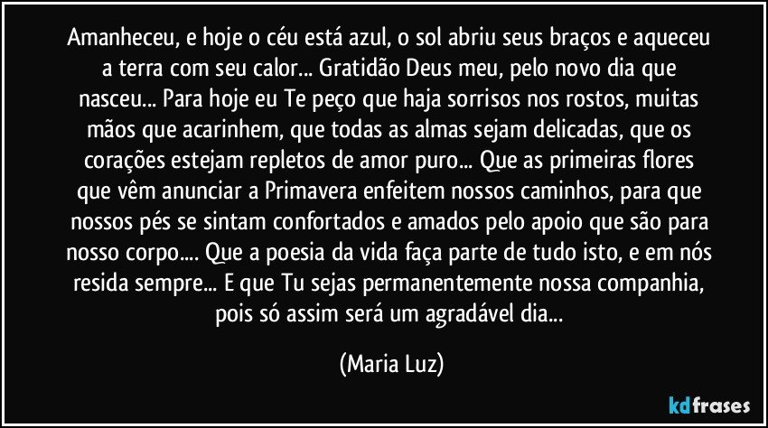 Amanheceu, e hoje o céu está azul, o sol abriu seus braços e aqueceu a terra com seu calor... Gratidão Deus meu, pelo novo dia que nasceu... Para hoje eu Te peço que haja sorrisos nos rostos, muitas mãos que acarinhem, que todas as almas sejam delicadas, que os corações estejam repletos de amor puro... Que as primeiras flores que vêm anunciar a Primavera enfeitem nossos caminhos, para que nossos pés se sintam confortados e amados pelo apoio que são para nosso corpo... Que a poesia da vida faça parte de tudo isto, e em nós resida sempre... E que Tu sejas permanentemente nossa companhia, pois só assim será um agradável dia... (Maria Luz)