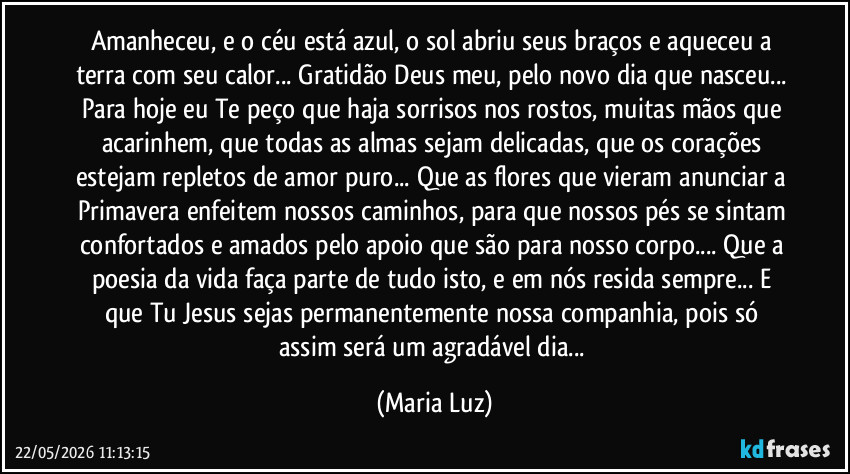 Amanheceu, e o céu está azul, o sol abriu seus braços e aqueceu a terra com seu calor... Gratidão Deus meu, pelo novo dia que nasceu... Para hoje eu Te peço que haja sorrisos nos rostos, muitas mãos que acarinhem, que todas as almas sejam delicadas, que os corações estejam repletos de amor puro... Que as flores que vieram anunciar a Primavera enfeitem nossos caminhos, para que nossos pés se sintam confortados e amados pelo apoio que são para nosso corpo... Que a poesia da vida faça parte de tudo isto, e em nós resida sempre... E que Tu Jesus sejas permanentemente nossa companhia, pois só assim será um agradável dia... (Maria Luz)
