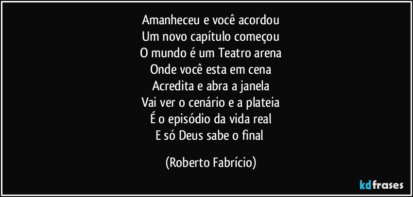 Amanheceu e você acordou
Um novo capítulo começou
O mundo é um Teatro arena
Onde você esta em cena
Acredita e abra a janela
Vai ver o cenário e a plateia
É o episódio da vida real
E só Deus sabe o final (Roberto Fabrício)