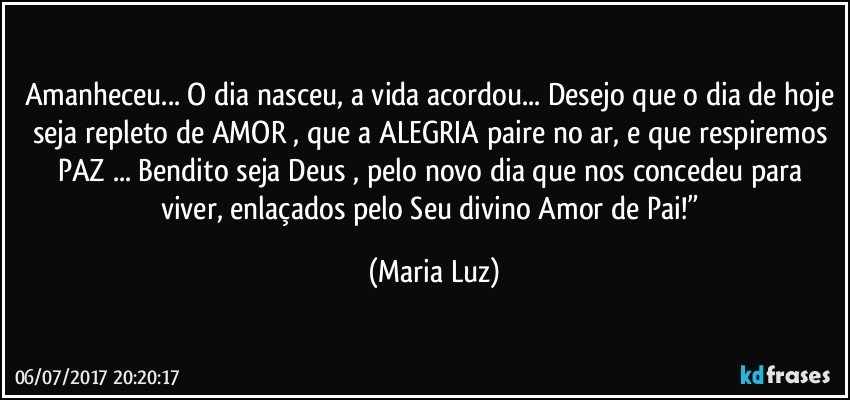 Amanheceu... O dia nasceu, a vida acordou... Desejo que o dia de hoje seja repleto de AMOR , que a ALEGRIA paire no ar, e que respiremos PAZ ... Bendito seja Deus , pelo novo dia que nos concedeu para viver, enlaçados pelo Seu divino Amor de Pai!” (Maria Luz)