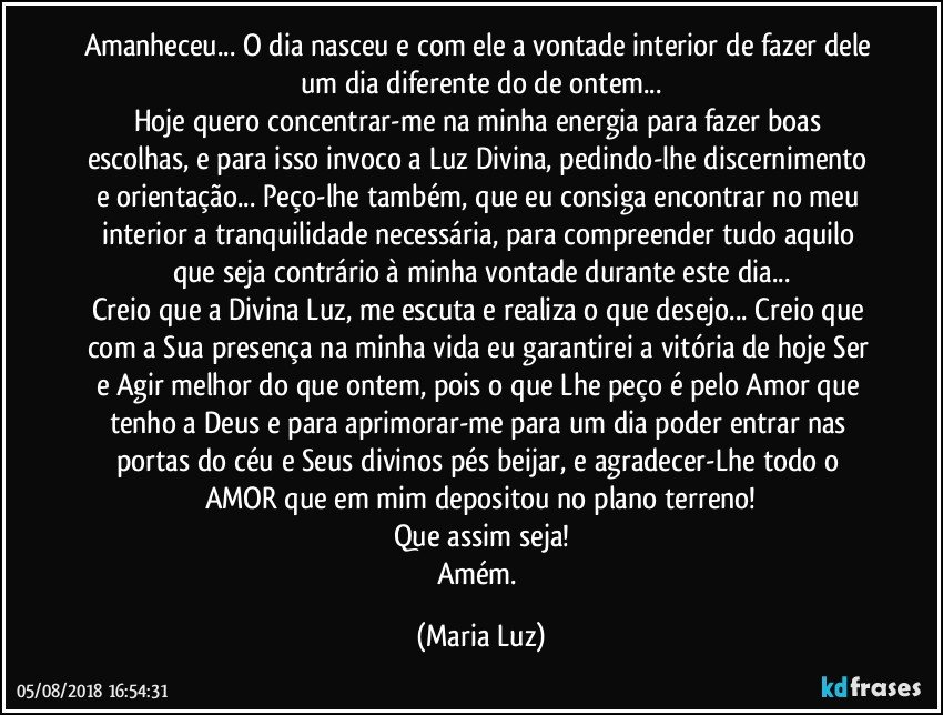 Amanheceu... O dia nasceu e com ele a vontade interior de fazer dele um dia diferente do de ontem...
Hoje quero concentrar-me na minha energia para fazer boas escolhas, e para isso invoco a Luz Divina, pedindo-lhe discernimento e orientação... Peço-lhe também, que eu consiga encontrar no meu interior a tranquilidade necessária, para compreender tudo aquilo que seja contrário à minha vontade durante este dia...
Creio que a Divina Luz, me escuta e realiza o que desejo... Creio que com a Sua presença na minha vida eu garantirei a vitória de hoje Ser e Agir melhor do que ontem, pois o que Lhe peço é pelo Amor que tenho a Deus e para aprimorar-me para um dia poder entrar nas portas do céu e Seus divinos pés beijar, e agradecer-Lhe todo o AMOR que em mim depositou no plano terreno!
Que assim seja!
Amém. (Maria Luz)