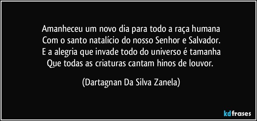 Amanheceu um novo dia para todo a raça humana
Com o santo natalício do nosso Senhor e Salvador.
E a alegria que invade todo do universo é tamanha
Que todas as criaturas cantam hinos de louvor. (Dartagnan Da Silva Zanela)