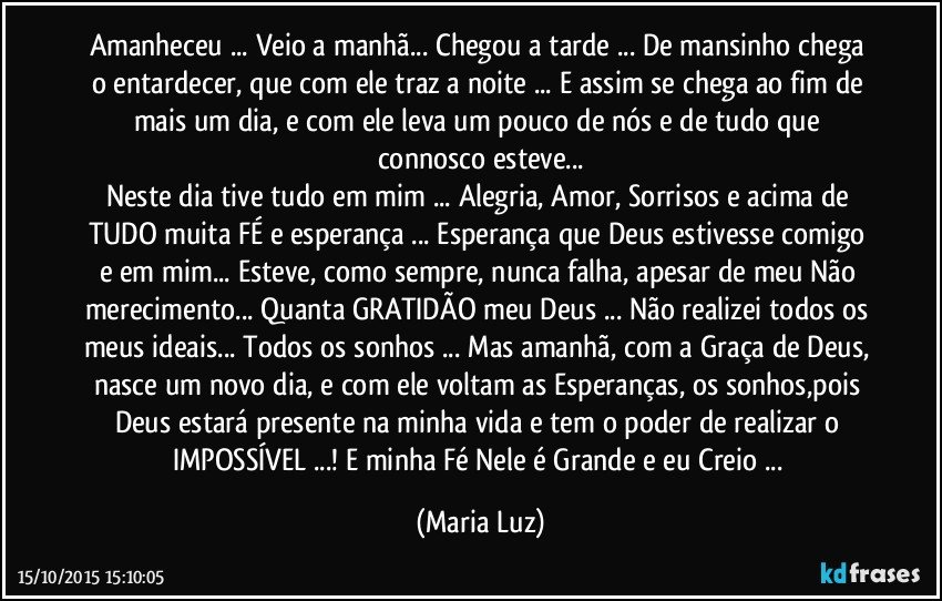 Amanheceu ... Veio a manhã...  Chegou a tarde ... De mansinho chega o entardecer, que com ele traz a noite ... E assim se chega ao fim de mais um dia, e com ele leva um pouco de nós e de tudo que connosco esteve...
Neste dia tive tudo em mim ... Alegria, Amor, Sorrisos e acima de TUDO muita FÉ e esperança ... Esperança que Deus estivesse comigo e em mim... Esteve, como sempre, nunca falha, apesar de meu Não merecimento... Quanta GRATIDÃO meu Deus ... Não realizei todos os meus ideais... Todos os sonhos ... Mas amanhã, com a Graça de Deus, nasce um novo dia, e com ele voltam as Esperanças, os sonhos,pois Deus estará presente na minha vida e tem o poder de realizar o IMPOSSÍVEL ...! E minha Fé Nele é Grande e eu Creio ... (Maria Luz)