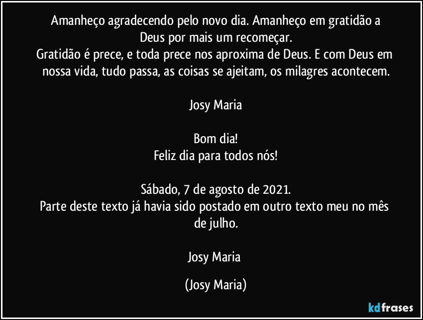 ⁠Amanheço agradecendo pelo novo dia. Amanheço em gratidão a Deus por mais um recomeçar.
Gratidão é prece, e toda prece nos aproxima de Deus. E com Deus em nossa vida, tudo passa, as coisas se ajeitam, os milagres acontecem.

Josy Maria

Bom dia!
Feliz dia para todos nós!

Sábado, 7 de agosto de 2021.
Parte deste texto já havia sido postado em outro texto meu no mês de julho.

Josy Maria (Josy Maria)