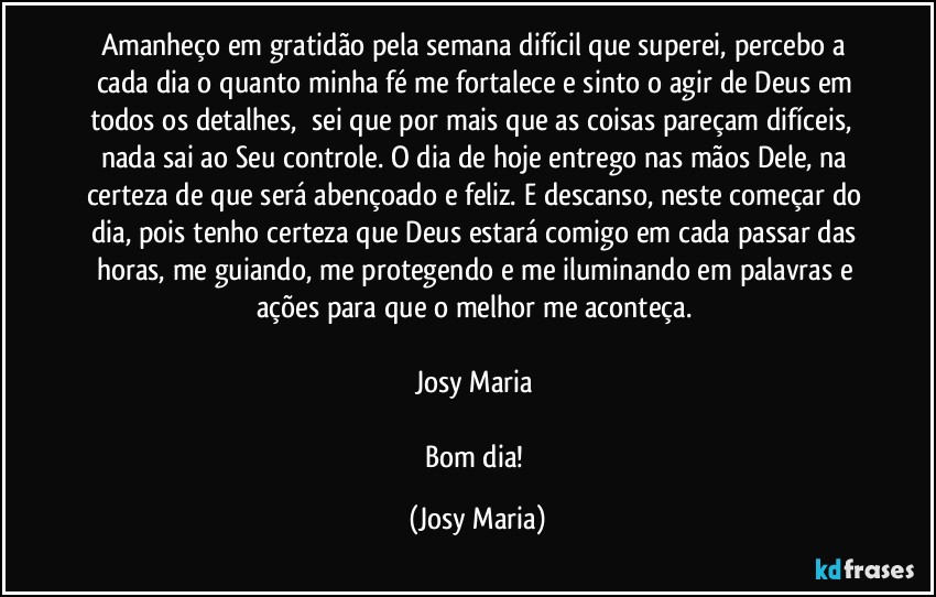 Amanheço em gratidão pela semana difícil que superei, percebo a cada dia o quanto minha fé me fortalece e sinto o agir de Deus em todos os detalhes,  sei que por mais que as coisas pareçam difíceis,  nada sai ao Seu controle. O dia de hoje entrego nas mãos Dele, na certeza de que será abençoado e feliz. E descanso, neste começar do dia, pois tenho certeza que Deus estará comigo em cada passar das horas, me guiando, me protegendo e me iluminando em palavras e ações para que o melhor me aconteça. 

Josy Maria 

Bom dia! (Josy Maria)