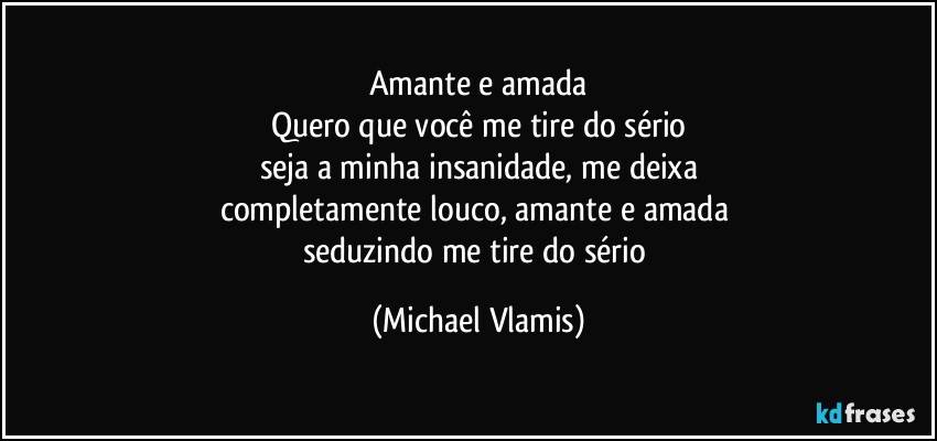 Amante e amada
Quero que você me tire do sério
seja a minha insanidade, me deixa
completamente louco, amante e amada 
seduzindo me tire do sério (Michael Vlamis)