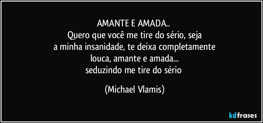 AMANTE E AMADA.. 
Quero que você me tire do sério, seja
a minha insanidade, te deixa completamente
louca, amante e amada...
seduzindo me tire do sério (Michael Vlamis)