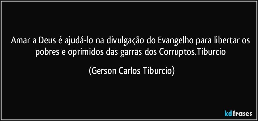 Amar a Deus é ajudá-lo na divulgação do Evangelho para libertar os pobres e oprimidos das garras dos Corruptos.Tiburcio (Gerson Carlos Tiburcio)