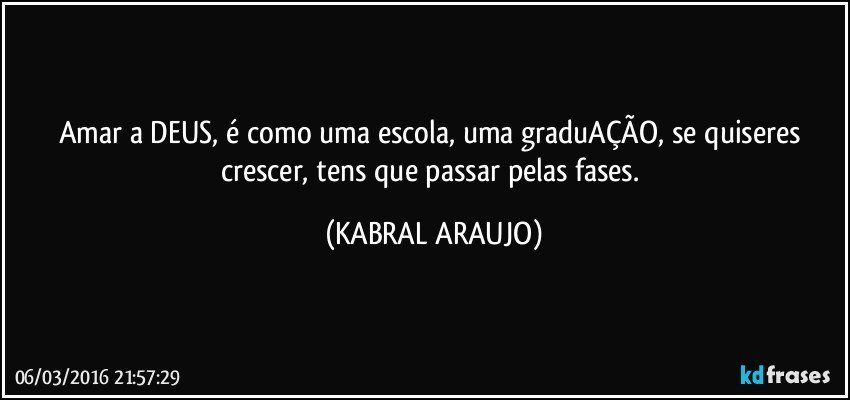 Amar a DEUS, é como uma escola, uma graduAÇÃO, se quiseres crescer, tens que passar pelas fases. (KABRAL ARAUJO)