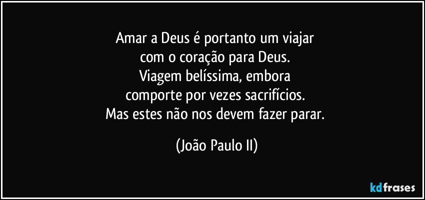 Amar a Deus é portanto um viajar 
com o coração para Deus. 
Viagem belíssima, embora 
comporte por vezes sacrifícios. 
Mas estes não nos devem fazer parar. (João Paulo II)