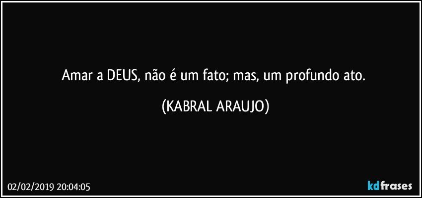 Amar a DEUS, não é um fato; mas, um profundo ato. (KABRAL ARAUJO)
