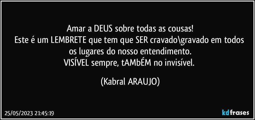 Amar a DEUS sobre todas as cousas!
Este é um LEMBRETE que tem que SER cravado\gravado em todos 
os lugares do nosso entendimento.
VISÍVEL sempre, tAMbÉM no invisível. (KABRAL ARAUJO)