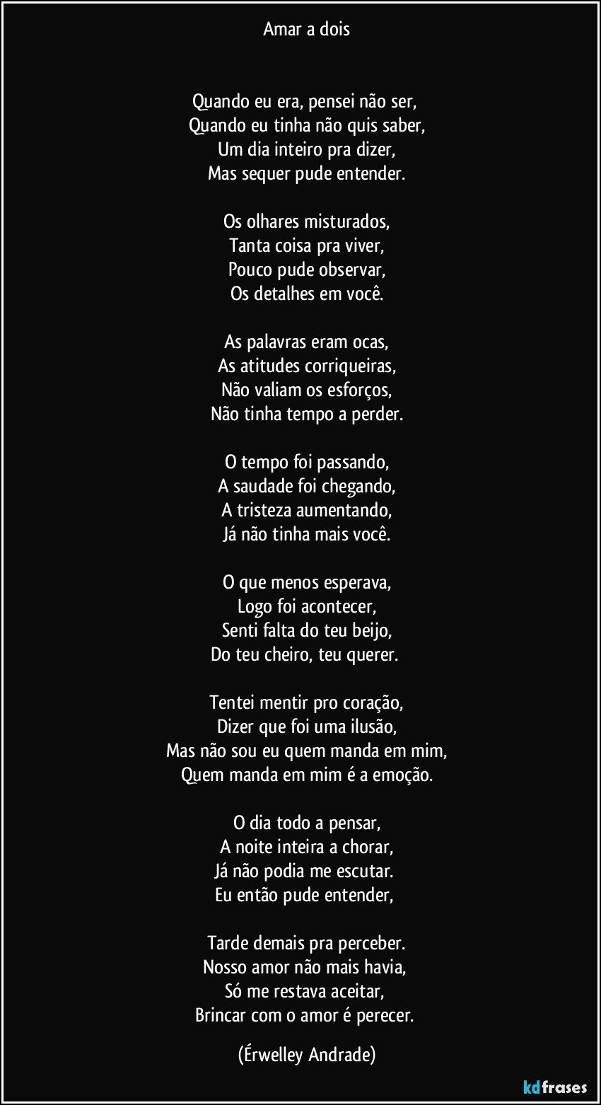 Amar a dois


Quando eu era, pensei não ser, 
Quando eu tinha não quis saber,
Um dia inteiro pra dizer,
Mas sequer pude entender.

Os olhares misturados,
Tanta coisa pra viver,
Pouco pude observar,
Os detalhes em você.

As palavras eram ocas,
As atitudes corriqueiras,
Não valiam os esforços,
Não tinha tempo a perder.

O tempo foi passando,
A saudade foi chegando,
A tristeza aumentando,
Já não tinha mais você.

O que menos esperava,
Logo foi acontecer,
Senti falta do teu beijo,
Do teu cheiro, teu querer. 

Tentei mentir pro coração,
Dizer que foi uma ilusão,
Mas não sou eu quem manda em mim,
Quem manda em mim é a emoção.

O dia todo a pensar,
A noite inteira a chorar,
Já não podia me escutar. 
Eu então pude entender, 

Tarde demais pra perceber.
Nosso amor não mais havia, 
Só me restava aceitar, 
Brincar com o amor é perecer. (Érwelley Andrade)