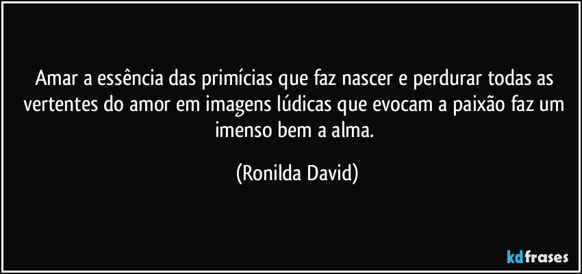 Amar a essência das primícias que faz nascer e perdurar todas as vertentes do amor em imagens lúdicas que evocam a paixão faz um imenso bem a alma. (Ronilda David)