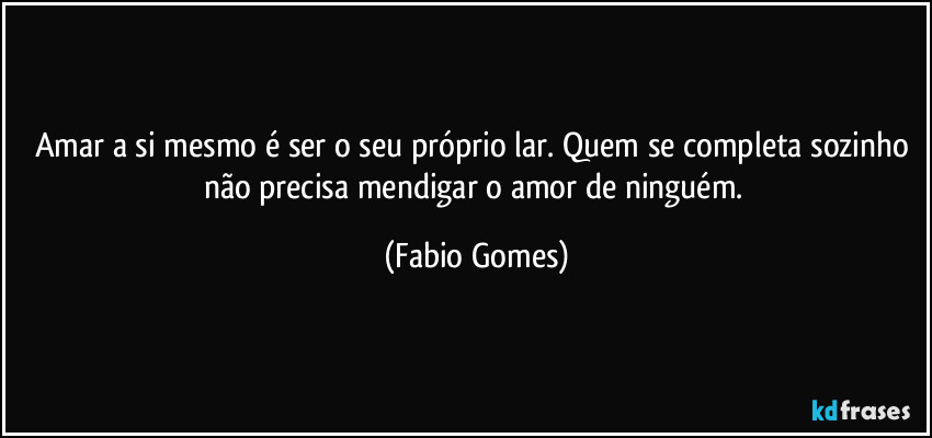 Amar a si mesmo é ser o seu próprio lar. Quem se completa sozinho não precisa mendigar o amor de ninguém. (Fabio Gomes)