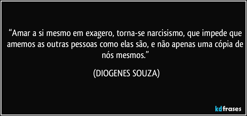 “Amar a si mesmo em exagero, torna-se narcisismo, que impede que amemos as outras pessoas como elas são, e não apenas uma cópia de nós mesmos.” (DIOGENES SOUZA)