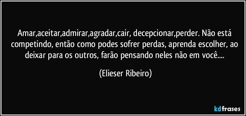 Amar,aceitar,admirar,agradar,cair, decepcionar,perder. Não está competindo, então como podes sofrer perdas, aprenda escolher, ao deixar para os outros, farão pensando neles não em você... (Elieser Ribeiro)