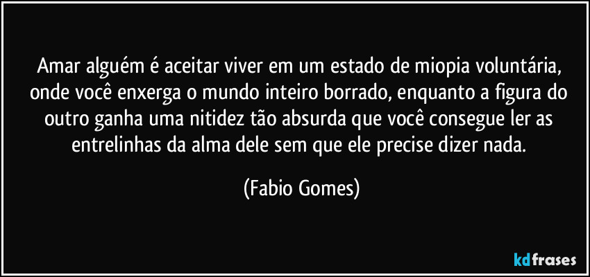 Amar alguém é aceitar viver em um estado de miopia voluntária, onde você enxerga o mundo inteiro borrado, enquanto a figura do outro ganha uma nitidez tão absurda que você consegue ler as entrelinhas da alma dele sem que ele precise dizer nada. (Fabio Gomes)