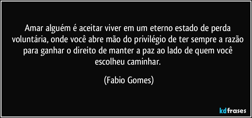 Amar alguém é aceitar viver em um eterno estado de perda voluntária, onde você abre mão do privilégio de ter sempre a razão para ganhar o direito de manter a paz ao lado de quem você escolheu caminhar. (Fabio Gomes)