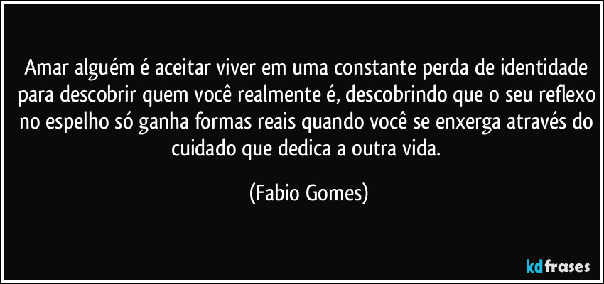 Amar alguém é aceitar viver em uma constante perda de identidade para descobrir quem você realmente é, descobrindo que o seu reflexo no espelho só ganha formas reais quando você se enxerga através do cuidado que dedica a outra vida. (Fabio Gomes)