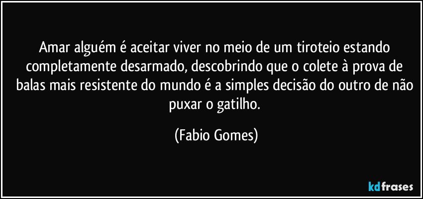Amar alguém é aceitar viver no meio de um tiroteio estando completamente desarmado, descobrindo que o colete à prova de balas mais resistente do mundo é a simples decisão do outro de não puxar o gatilho. (Fabio Gomes)