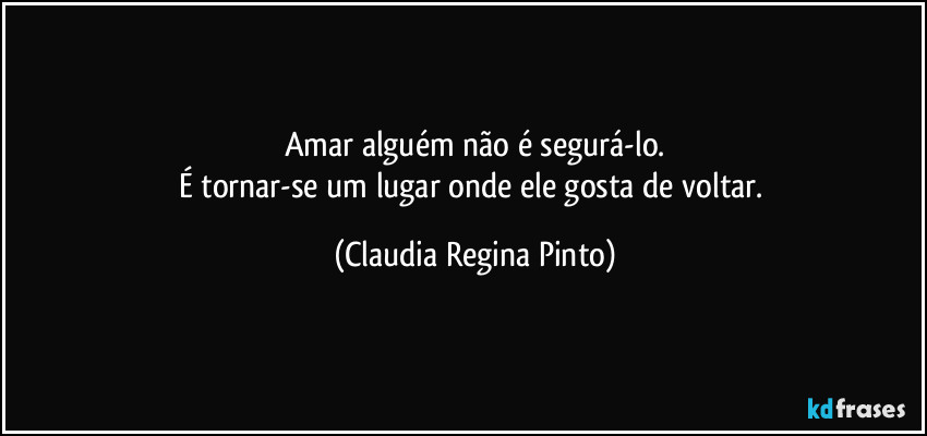 Amar alguém não é segurá-lo.
É tornar-se um lugar onde ele gosta de voltar. (Claudia Regina Pinto)